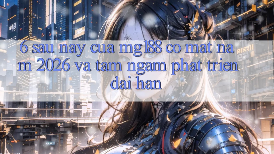 6. Sau này Của mg188 Có mặt Năm 2026 Và Tầm Ngắm Phát Triển Dài hạn