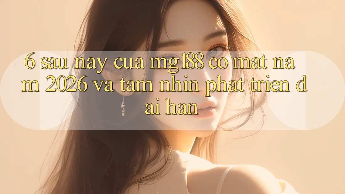 6. Sau này Của mg188 Có mặt Năm 2026 Và Tầm Nhìn Phát Triển Dài hạn
