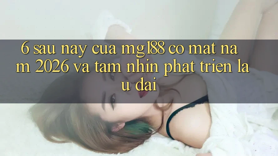 6. Sau này Của mg188 Có mặt Năm 2026 Và Tầm Nhìn Phát Triển Lâu dài