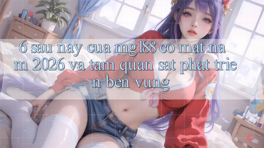 6. Sau này Của mg188 Có mặt Năm 2026 Và Tầm Quan sát Phát Triển Bền Vững