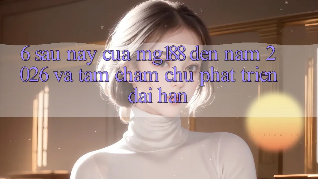 6. Sau này Của mg188 Đến Năm 2026 Và Tầm Chăm chú Phát Triển Dài hạn
