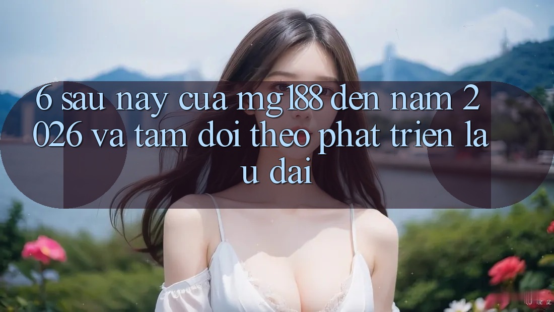 6. Sau này Của mg188 Đến Năm 2026 Và Tầm Dõi theo Phát Triển Lâu dài