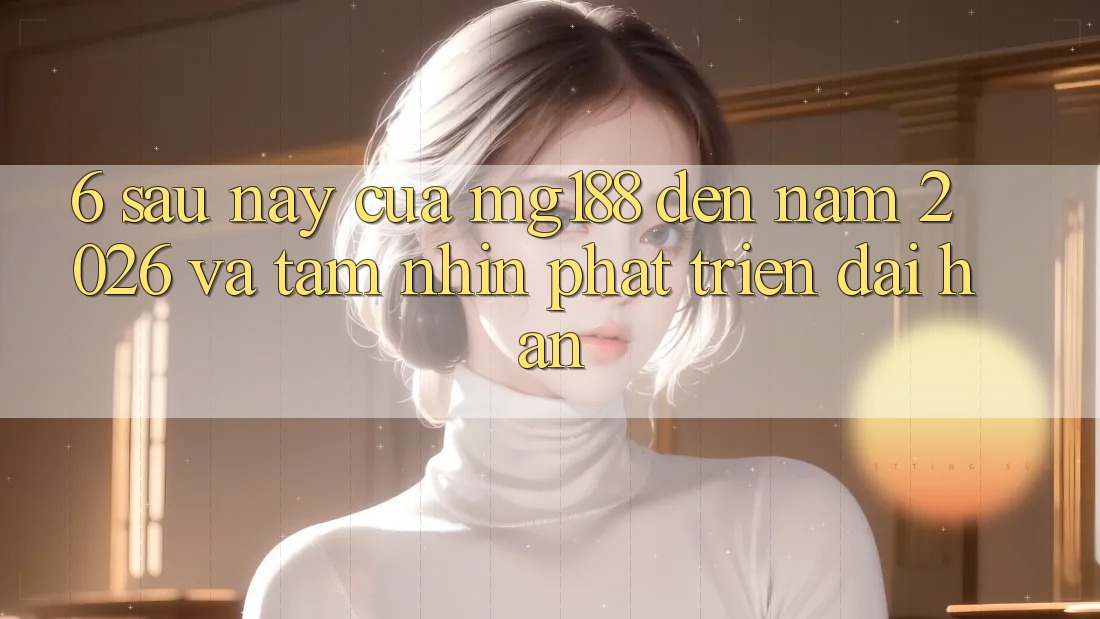 6. Sau này Của mg188 Đến Năm 2026 Và Tầm Nhìn Phát Triển Dài hạn