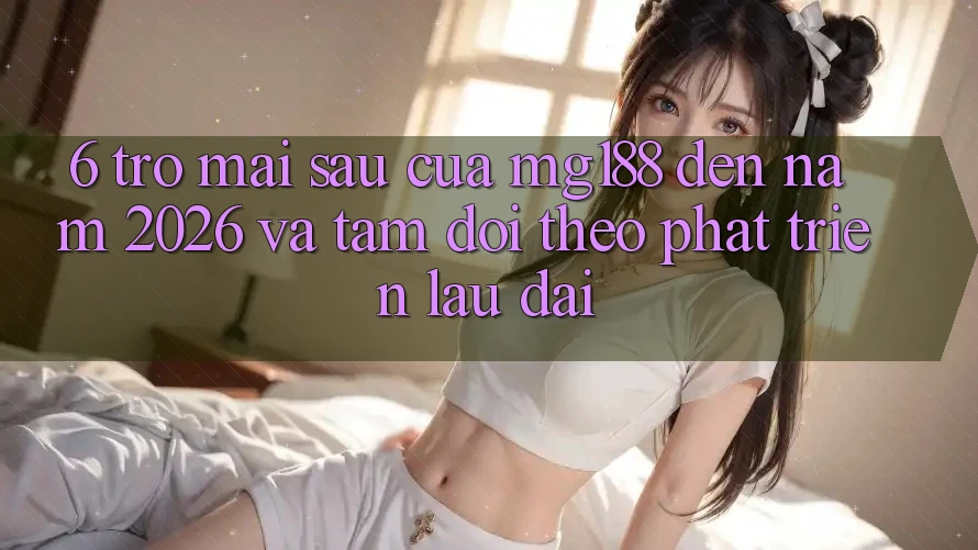 6. Trở mai sau Của mg188 Đến Năm 2026 Và Tầm Dõi theo Phát Triển Lâu dài