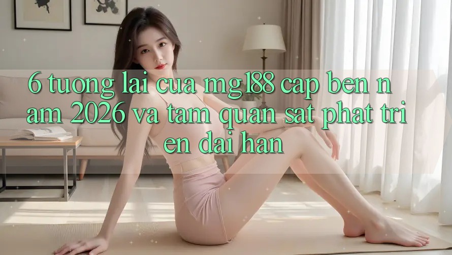 6. Tương Lai Của mg188 Cập bến Năm 2026 Và Tầm Quan sát Phát Triển Dài hạn