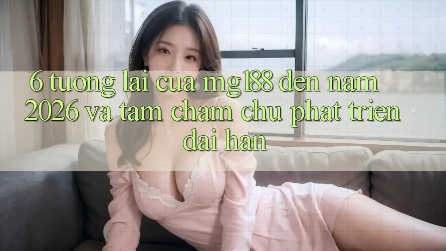 6. Tương Lai Của mg188 Đến Năm 2026 Và Tầm Chăm chú Phát Triển Dài hạn