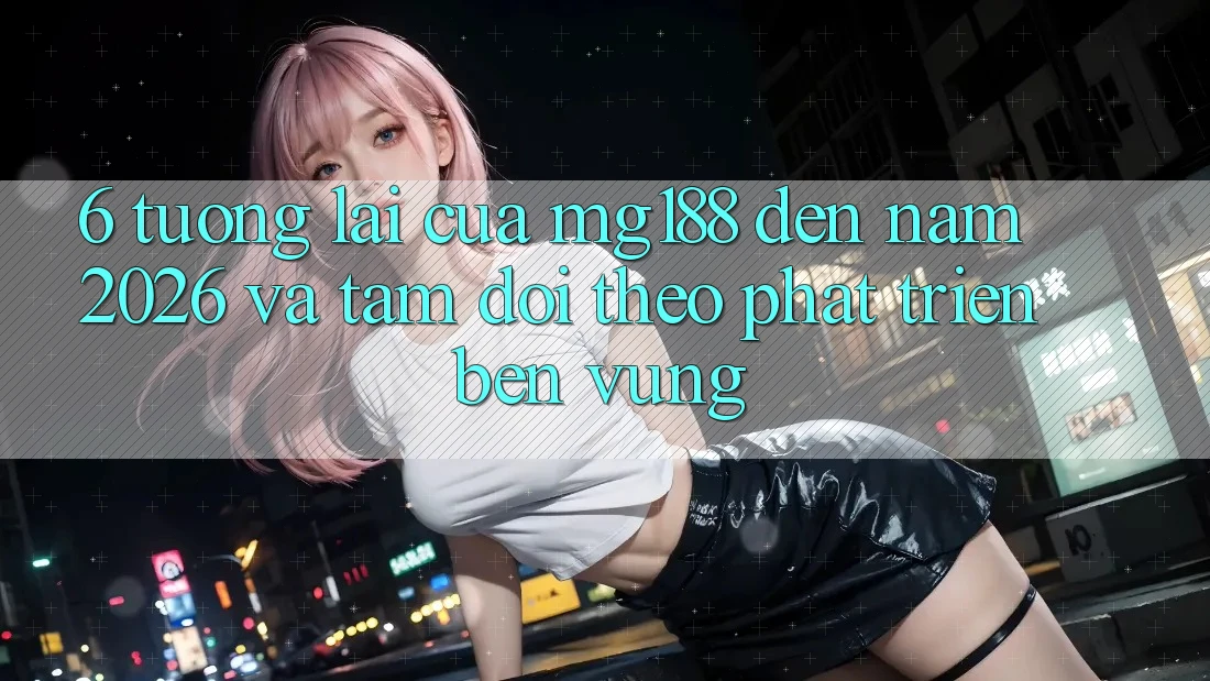 6. Tương lai Của mg188 Đến Năm 2026 Và Tầm Dõi theo Phát Triển Bền Vững