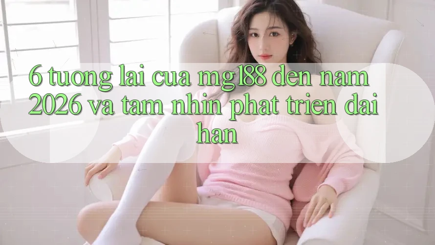 6. Tương Lai Của mg188 Đến Năm 2026 Và Tầm Nhìn Phát Triển Dài hạn