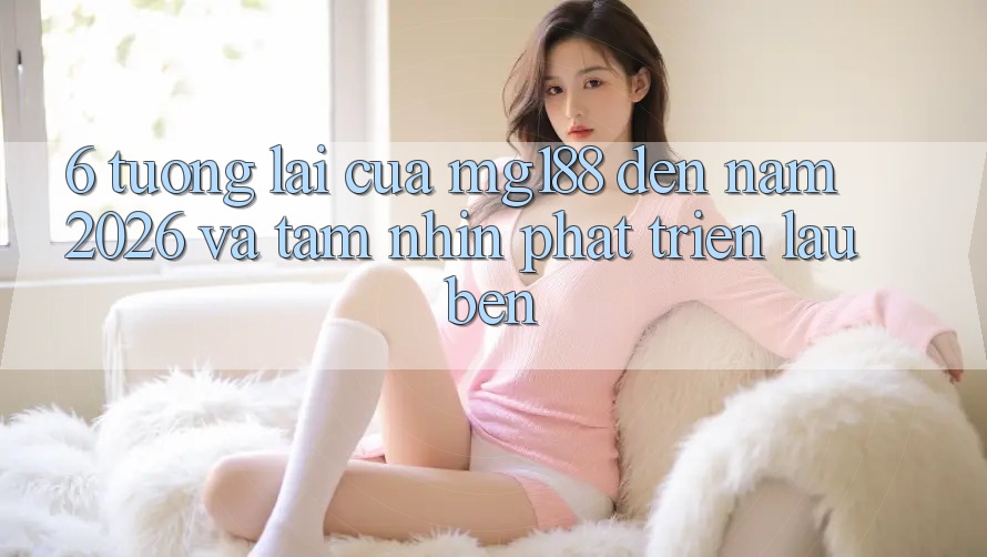6. Tương Lai Của mg188 Đến Năm 2026 Và Tầm Nhìn Phát Triển Lâu bền