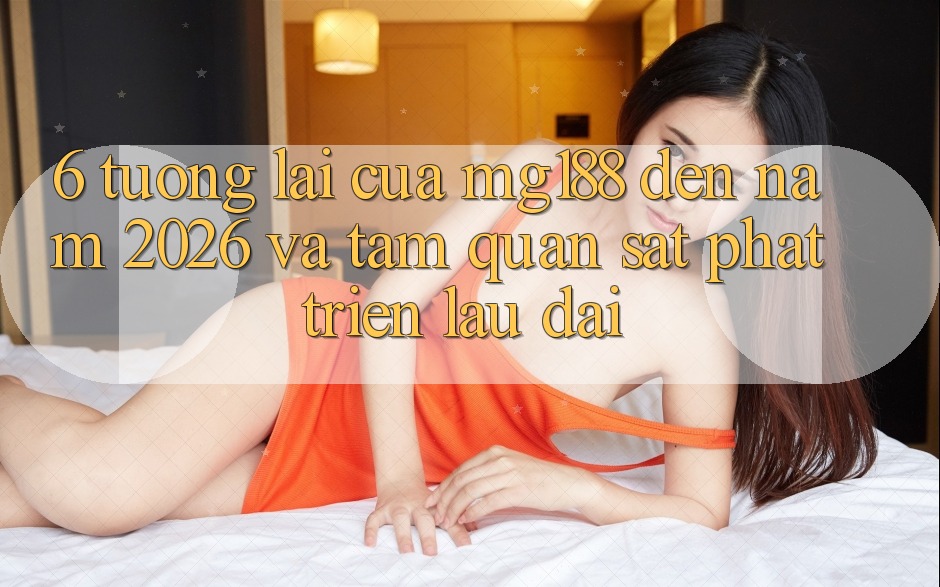 6. Tương Lai Của mg188 Đến Năm 2026 Và Tầm Quan sát Phát Triển Lâu dài