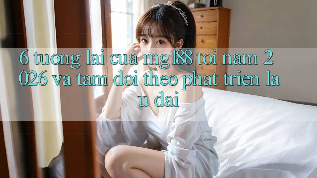 6. Tương lai Của mg188 Tới Năm 2026 Và Tầm Dõi theo Phát Triển Lâu dài