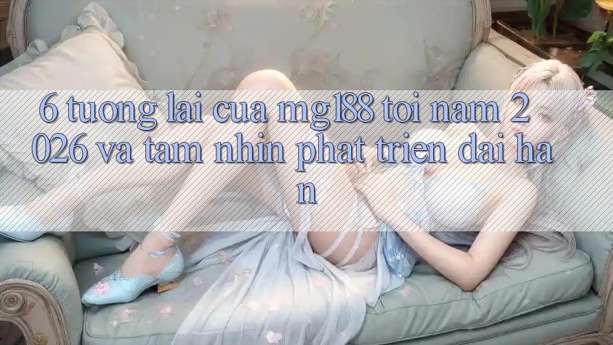 6. Tương lai Của mg188 Tới Năm 2026 Và Tầm Nhìn Phát Triển Dài hạn