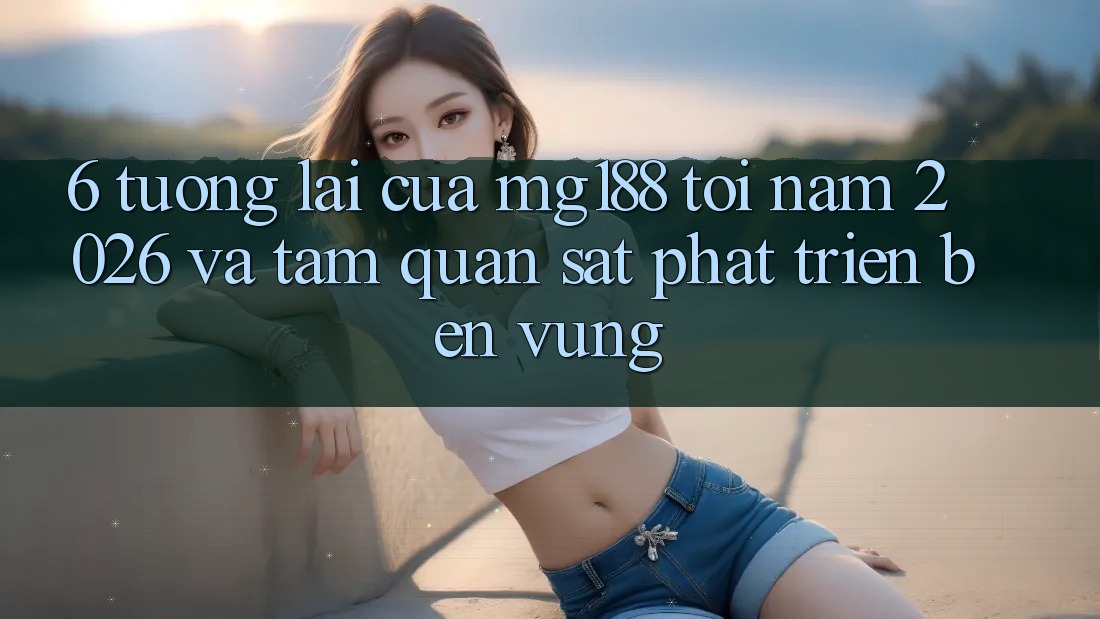 6. Tương Lai Của mg188 Tới Năm 2026 Và Tầm Quan sát Phát Triển Bền vững