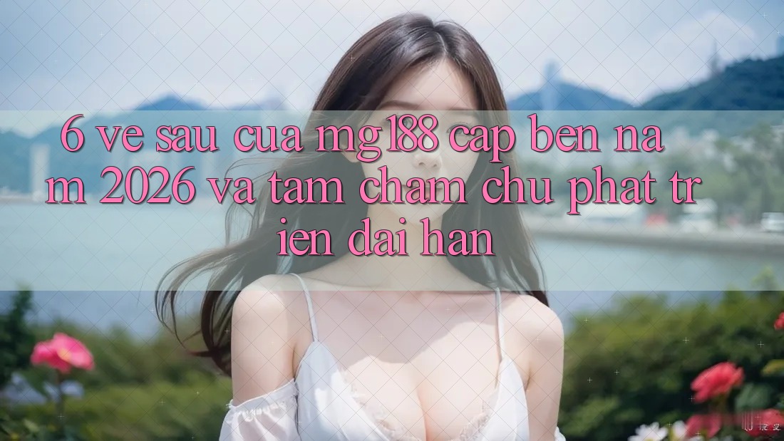 6. Về sau Của mg188 Cập bến Năm 2026 Và Tầm Chăm chú Phát Triển Dài hạn
