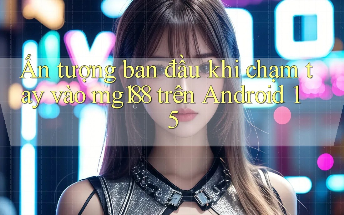 Ấn tượng ban đầu khi chạm tay vào mg188 trên Android 15 Ấn tượng ban đầu khi chạm tay vào mg188 trên Android 15