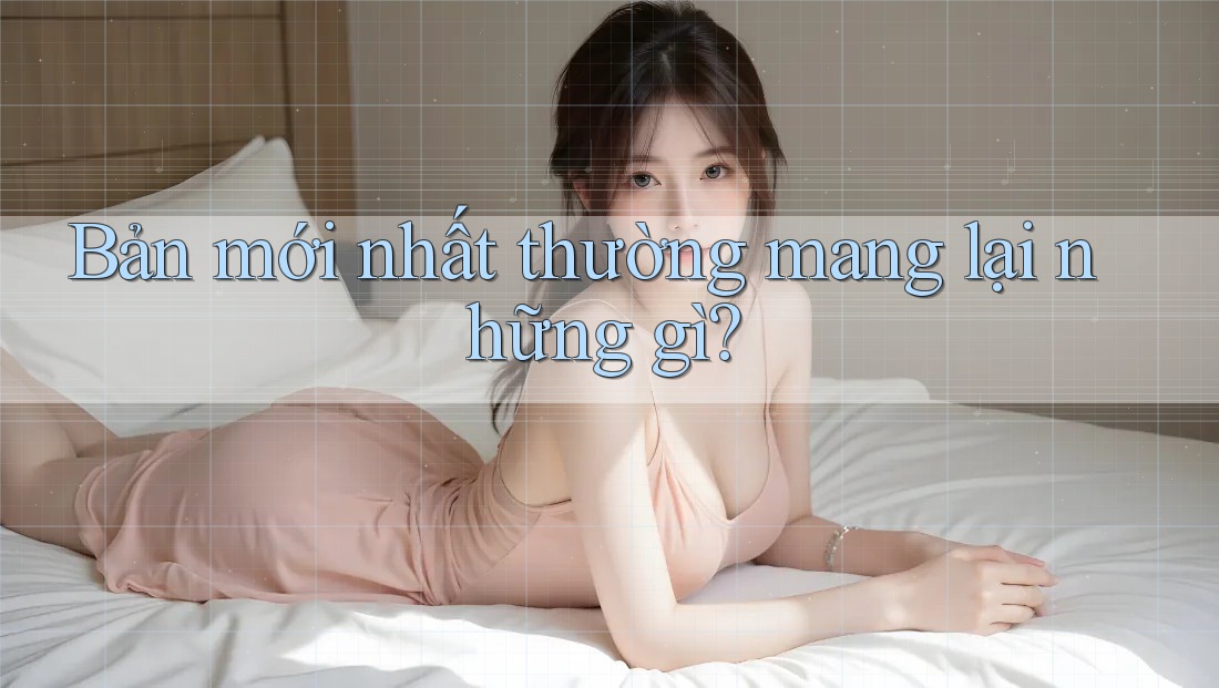 Bản mới nhất thường mang lại những gì?