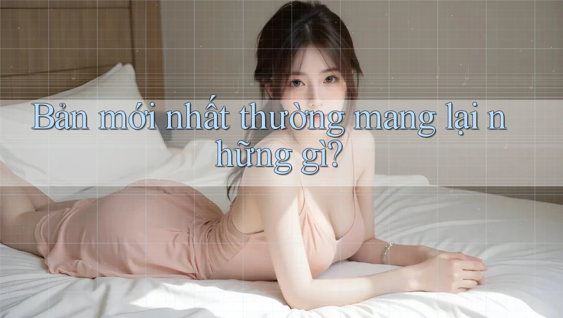 Bản mới nhất thường mang lại những gì?