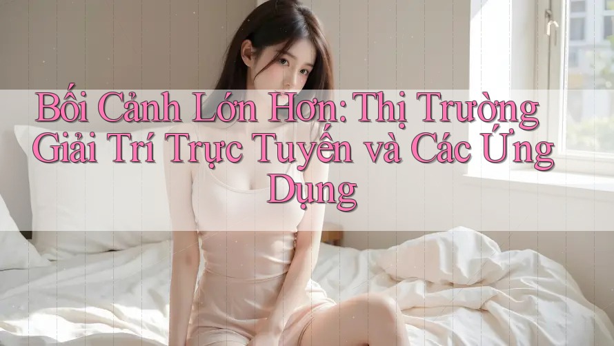 Bối Cảnh Lớn Hơn: Thị Trường Giải Trí Trực Tuyến và Các Ứng Dụng
