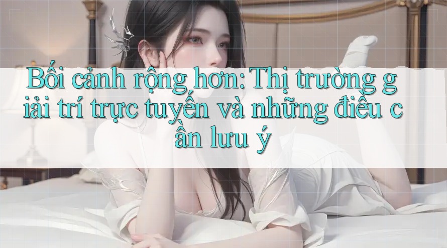 Bối cảnh rộng hơn: Thị trường giải trí trực tuyến và những điều cần lưu ý