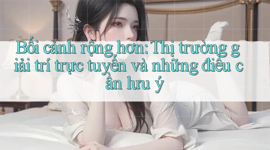 Bối cảnh rộng hơn: Thị trường giải trí trực tuyến và những điều cần lưu ý Bối cảnh rộng hơn: Thị trường giải trí trực tuyến và những điều cần lưu ý