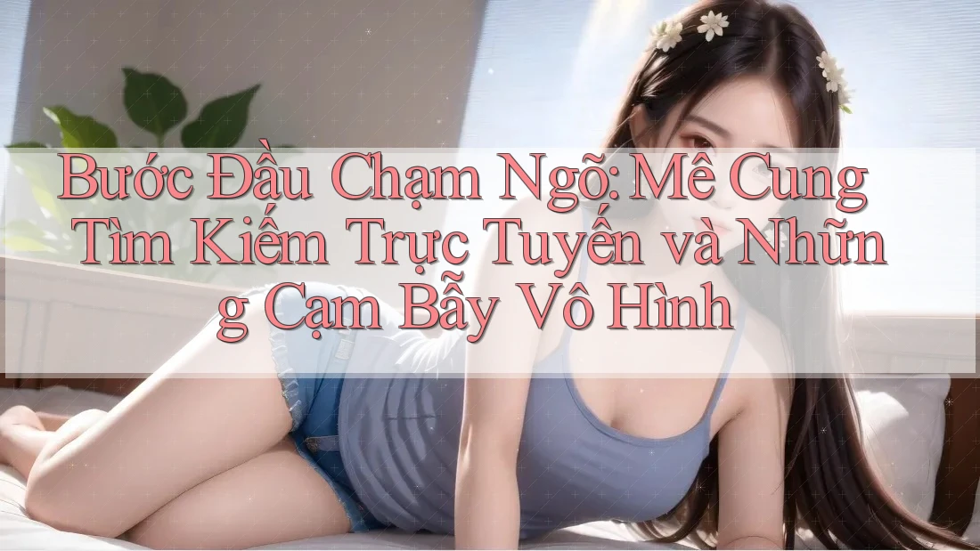 Bước Đầu Chạm Ngõ: Mê Cung Tìm Kiếm Trực Tuyến và Những Cạm Bẫy Vô Hình