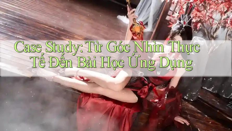 Case Study: Từ Góc Nhìn Thực Tế Đến Bài Học Ứng Dụng