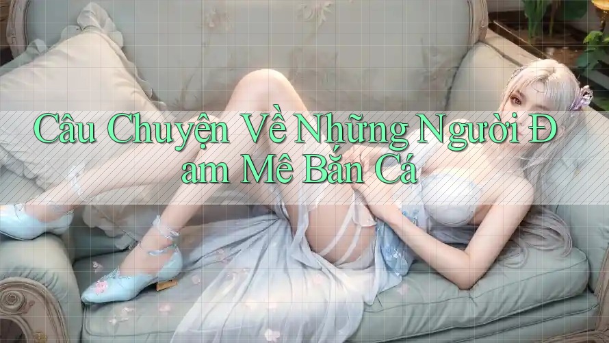 Câu Chuyện Về Những Người Đam Mê Bắn Cá