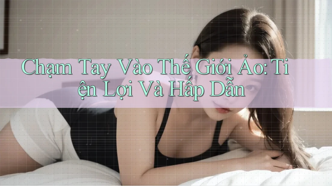 Chạm Tay Vào Thế Giới Ảo: Tiện Lợi Và Hấp Dẫn