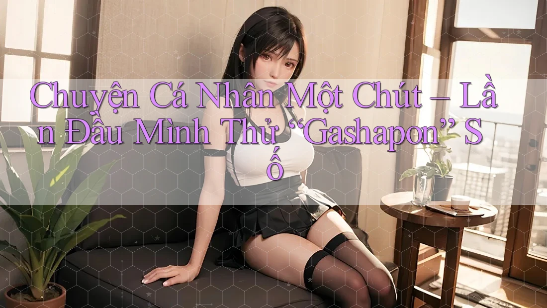Chuyện Cá Nhân Một Chút – Lần Đầu Mình Thử “Gashapon” Số Chuyện Cá Nhân Một Chút – Lần Đầu Mình Thử “Gashapon” Số