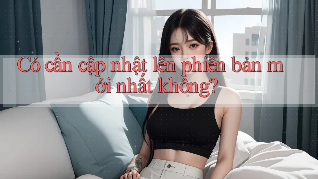 Có cần cập nhật lên phiên bản mới nhất không?