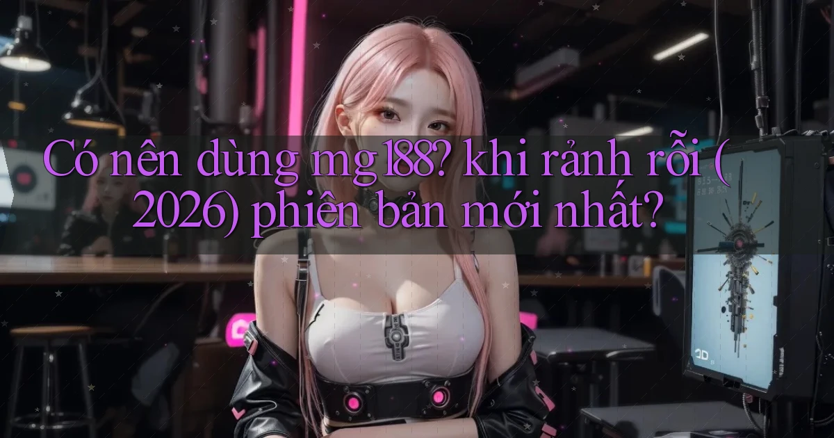 Có nên dùng mg188 khi rảnh rỗi (2026) phiên bản mới nhất