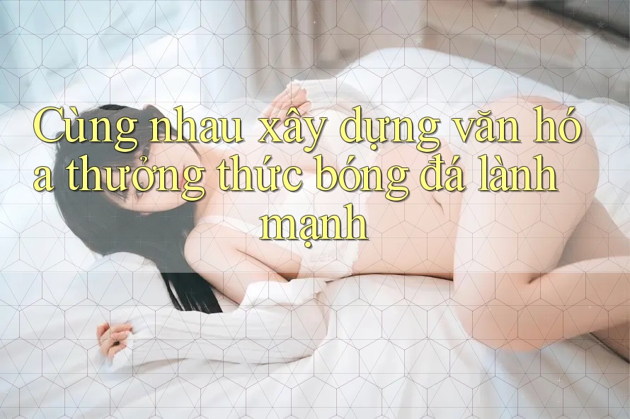 Cùng nhau xây dựng văn hóa thưởng thức bóng đá lành mạnh
