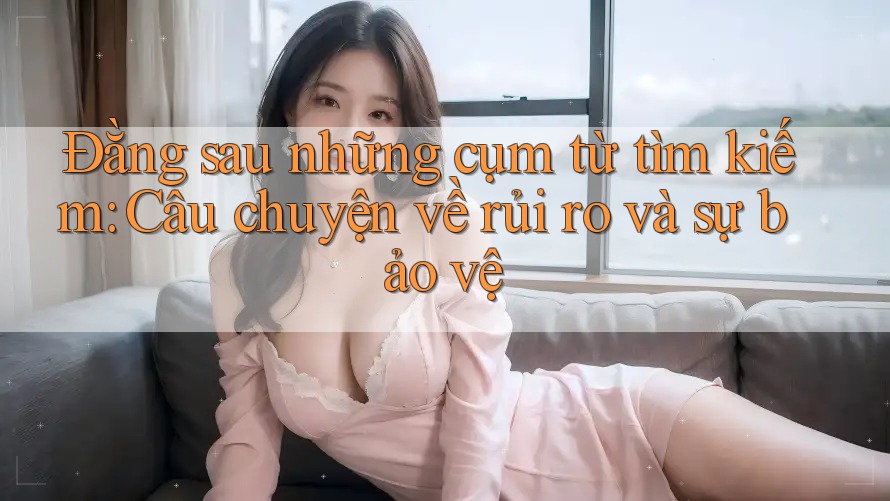 Đằng sau những cụm từ tìm kiếm: Câu chuyện về rủi ro và sự bảo vệ