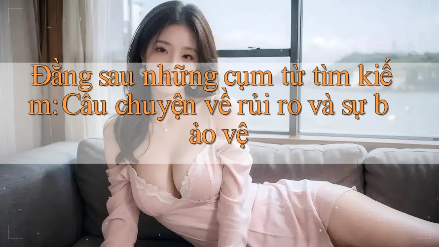 Đằng sau những cụm từ tìm kiếm: Câu chuyện về rủi ro và sự bảo vệ