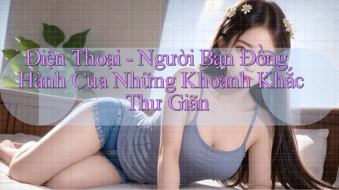 Điện Thoại - Người Bạn Đồng Hành Của Những Khoảnh Khắc Thư Giãn