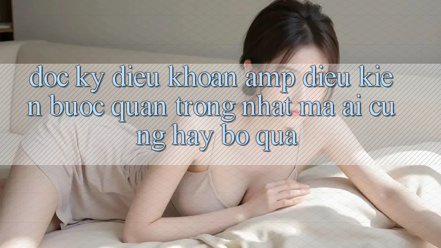 Đọc Kỹ “Điều Khoản &amp; Điều Kiện” – Bước Quan Trọng Nhất Mà Ai Cũng Hay Bỏ Qua