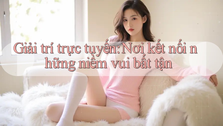 Giải trí trực tuyến: Nơi kết nối những niềm vui bất tận