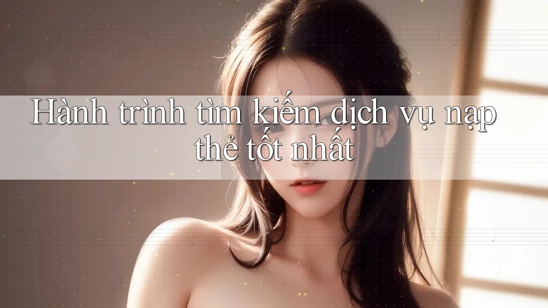 Hành trình tìm kiếm dịch vụ nạp thẻ tốt nhất Hành trình tìm kiếm dịch vụ nạp thẻ tốt nhất