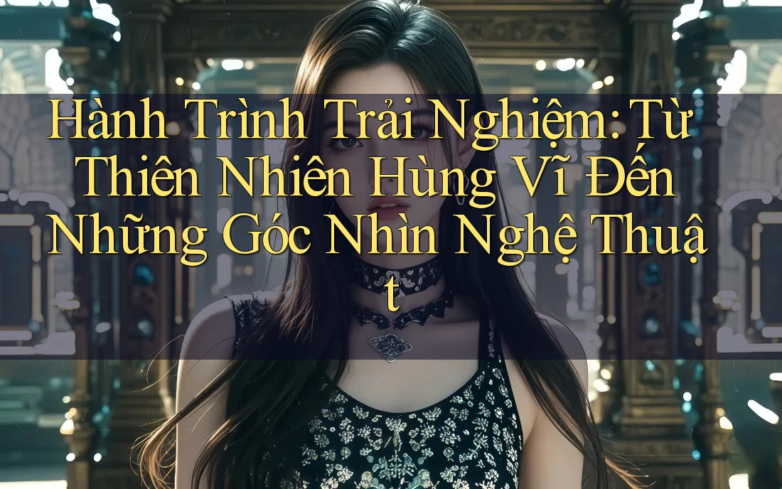 Hành Trình Trải Nghiệm: Từ Thiên Nhiên Hùng Vĩ Đến Những Góc Nhìn Nghệ Thuật