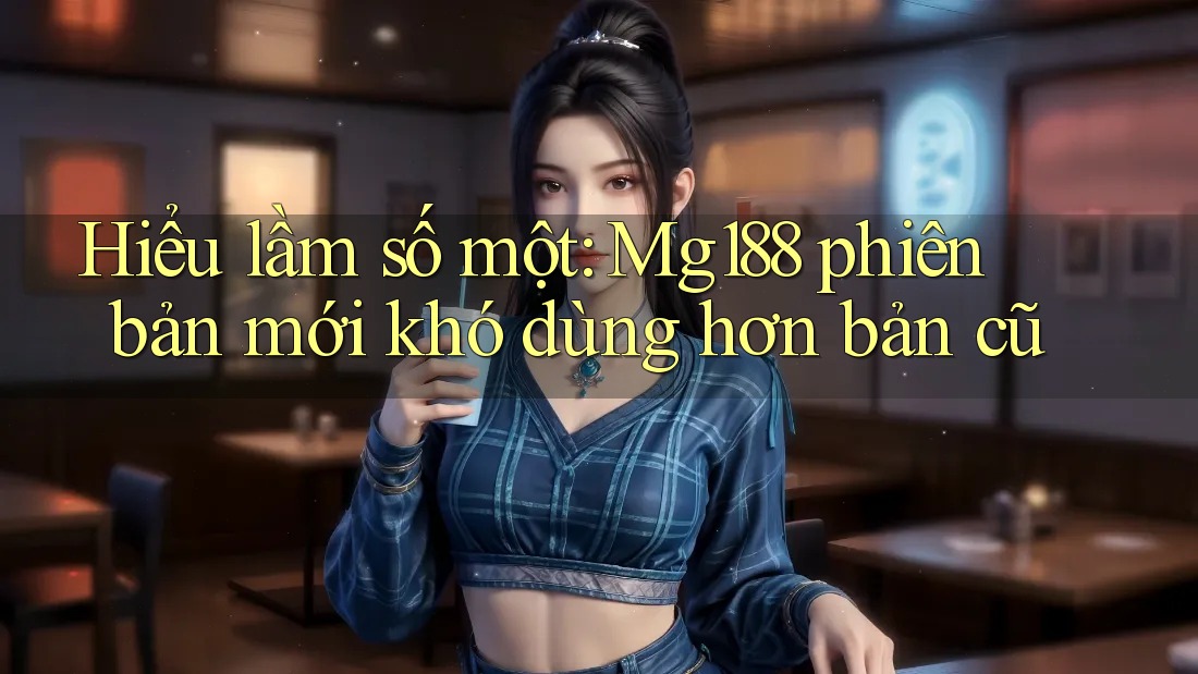 Hiểu lầm số một: Mg188 phiên bản mới khó dùng hơn bản cũ Hiểu lầm số một: Mg188 phiên bản mới khó dùng hơn bản cũ