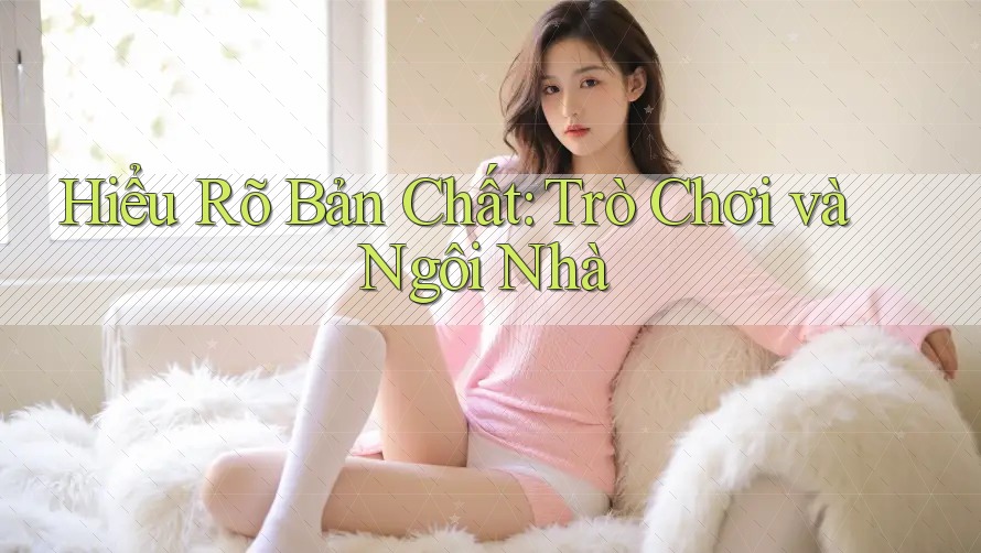 Hiểu Rõ Bản Chất: Trò Chơi và Ngôi Nhà Hiểu Rõ Bản Chất: Trò Chơi và Ngôi Nhà
