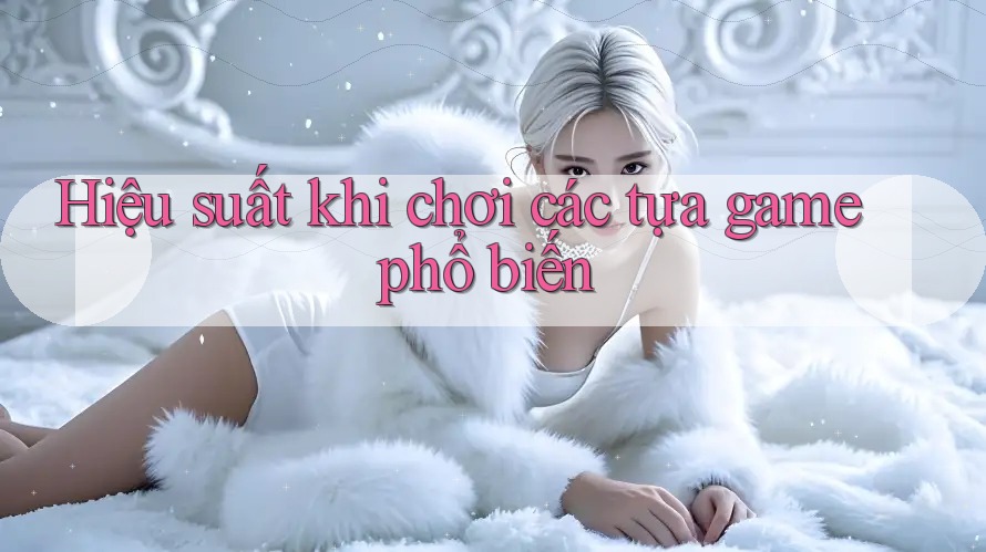 Hiệu suất khi chơi các tựa game phổ biến