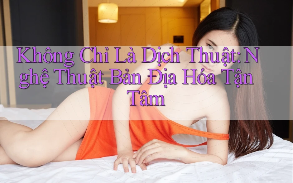 Không Chỉ Là Dịch Thuật: Nghệ Thuật Bản Địa Hóa Tận Tâm Không Chỉ Là Dịch Thuật: Nghệ Thuật Bản Địa Hóa Tận Tâm
