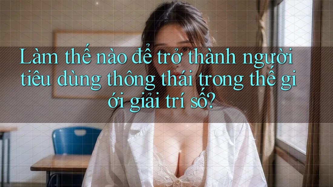Làm thế nào để trở thành người tiêu dùng thông thái trong thế giới giải trí số?