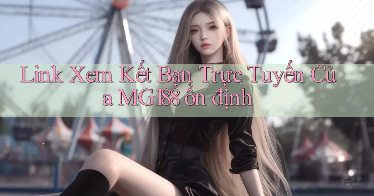 link xem kết bạn trực tuyến của mg188 ổn định
