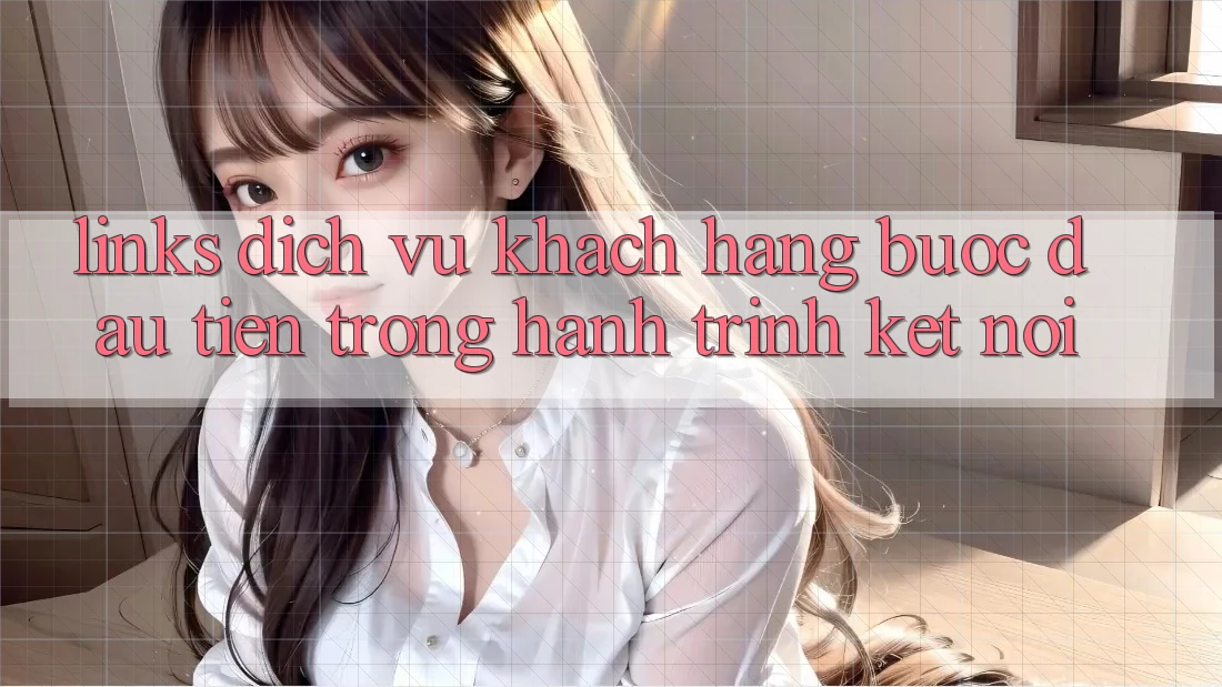 “Links Dịch Vụ Khách Hàng” – Bước Đầu Tiên Trong Hành Trình Kết Nối