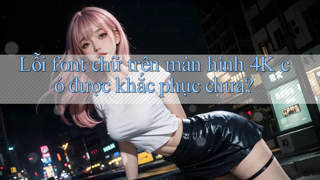 Lỗi font chữ trên màn hình 4K có được khắc phục chưa? Lỗi font chữ trên màn hình 4K có được khắc phục chưa?