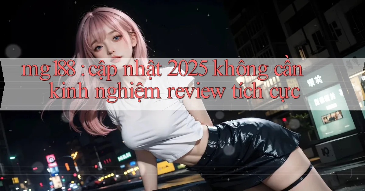 mg188 cập nhật 2025 không cần kinh nghiệm review tích cực