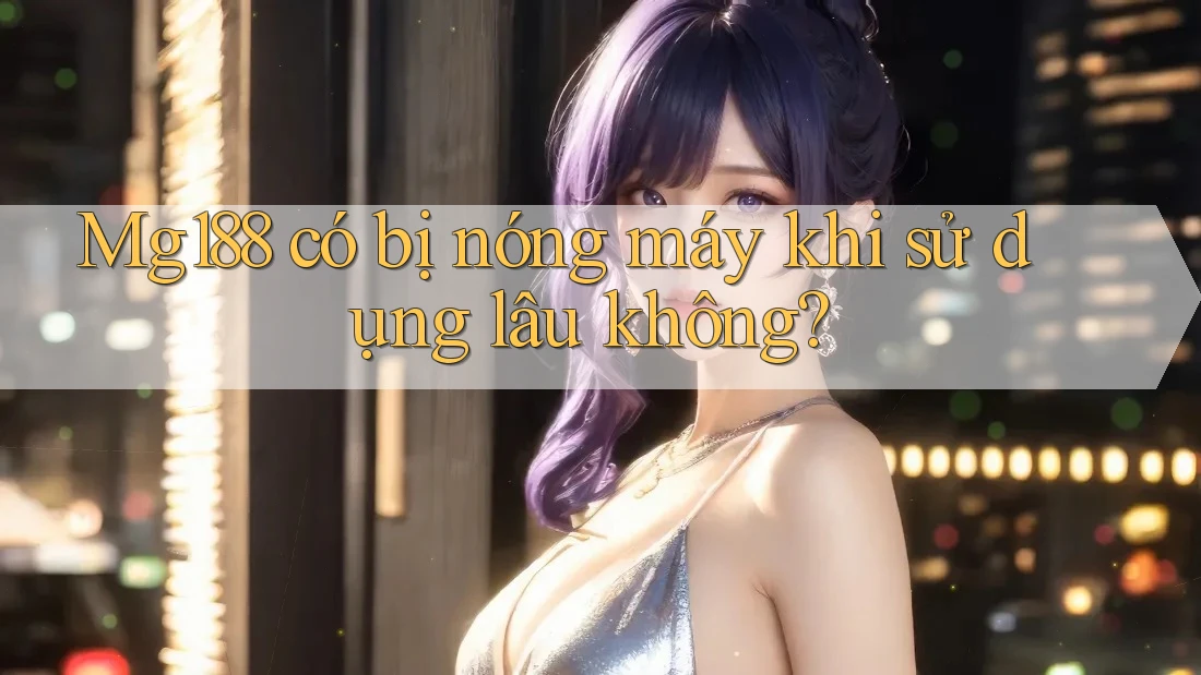 Mg188 có bị nóng máy khi sử dụng lâu không? Mg188 có bị nóng máy khi sử dụng lâu không?