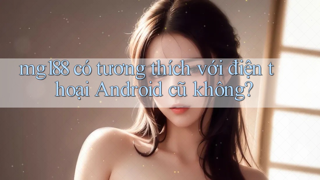 mg188 có tương thích với điện thoại Android cũ không? mg188 có tương thích với điện thoại Android cũ không?